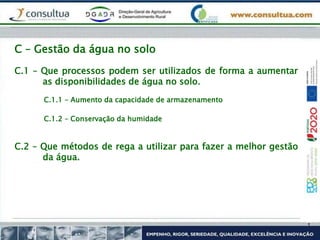 C.1 – Que processos podem ser utilizados de forma a aumentar
as disponibilidades de água no solo.
C – Gestão da água no solo
C.1.1 – Aumento da capacidade de armazenamento
C.1.2 – Conservação da humidade
C.2 – Que métodos de rega a utilizar para fazer a melhor gestão
da água.
 