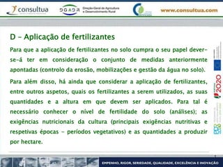 Para que a aplicação de fertilizantes no solo cumpra o seu papel dever-
se-á ter em consideração o conjunto de medidas anteriormente
apontadas (controlo da erosão, mobilizações e gestão da água no solo).
Para além disso, há ainda que considerar a aplicação de fertilizantes,
entre outros aspetos, quais os fertilizantes a serem utilizados, as suas
quantidades e a altura em que devem ser aplicados. Para tal é
necessário conhecer o nível de fertilidade do solo (análises); as
exigências nutricionais da cultura (principais exigências nutritivas e
respetivas épocas - períodos vegetativos) e as quantidades a produzir
por hectare.
D – Aplicação de fertilizantes
 