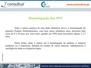 Mod.CF.066/01
10
Homologação dos PFF
Entre a síntese química de uma dada substância ativa e a homologação do
primeiro Produto fitofarmacêutico, com base nessa substância ativa, decorrem hoje
cerca de 8 a 10 anos, por vezes mais, quando em 1950 eram necessários apenas 3 a 5
anos.
Desta forma, deste a síntese até à homologação do produto, a empresa
produtora ou a requerente, depende de estudos de varias natureza, indispensáveis à
satisfação de todas as exigências legais.
 