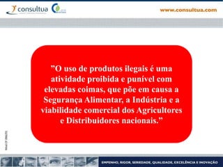 Mod.CF.066/01
”O uso de produtos ilegais é uma
atividade proibida e punível com
elevadas coimas, que põe em causa a
Segurança Alimentar, a Indústria e a
viabilidade comercial dos Agricultores
e Distribuidores nacionais.”
 