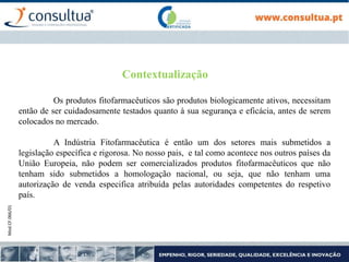 Mod.CF.066/01
Contextualização
Os produtos fitofarmacêuticos são produtos biologicamente ativos, necessitam
então de ser cuidadosamente testados quanto à sua segurança e eficácia, antes de serem
colocados no mercado.
A Indústria Fitofarmacêutica é então um dos setores mais submetidos a
legislação específica e rigorosa. No nosso pais, e tal como acontece nos outros países da
União Europeia, não podem ser comercializados produtos fitofarmacêuticos que não
tenham sido submetidos a homologação nacional, ou seja, que não tenham uma
autorização de venda especifica atribuída pelas autoridades competentes do respetivo
país.
 