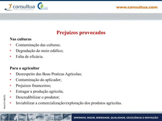 Mod.CF.066/01
Prejuízos provocados
Nas culturas
• Contaminação das culturas;
• Degradação do meio edáfico;
• Falta de eficácia.
Para o agricultor
• Desrespeito das Boas Praticas Agrícolas;
• Contaminação do aplicador;
• Prejuízos financeiros;
• Estragar a produção agrícola;
• Descredibilizar o produtor;
• Inviabilizar a comercialização/exploração dos produtos agrícolas.
 