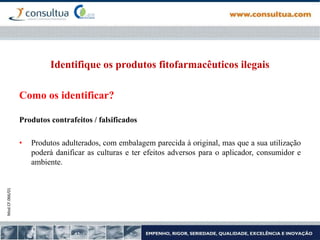 Mod.CF.066/01
Identifique os produtos fitofarmacêuticos ilegais
Como os identificar?
Produtos contrafeitos / falsificados
• Produtos adulterados, com embalagem parecida à original, mas que a sua utilização
poderá danificar as culturas e ter efeitos adversos para o aplicador, consumidor e
ambiente.
 