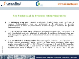 Mod.CF.066/01
Uso Sustentável de Produtos Fitofarmacêuticos
 Lei 26/2013 de 11 de abril - Regula as atividades de distribuição, venda e aplicação de
produtos fitofarmacêuticos para uso profissional e de adjuvantes de produtos
fitofarmacêuticos e define os procedimentos de monitorização à utilização dos produtos
fitofarmacêuticos.
 D.L. n.º 35/2017 de 24 de março - Procede à primeira alteração à Lei n.º 26/2013 de 11 de
abril, introduzindo restrições adicionais à utilização de produtos fitofarmacêuticos, para
proteção de grupos populacionais particularmente vulneráveis em especial em zonas urbanas e
de lazer.
 D. L. n.º 169/2019 de 29 de novembro - Procede à segunda alteração à Lei n.º 26/2013, de 11
de abril, alterada pelo Decreto -Lei n.º 35/2017, de 24 de março, transpondo para a ordem
jurídica interna a Diretiva (UE) n.º 2019/782, da Comissão, de 15 de maio de 2019, que altera
a Diretiva n.º 2009/128/CE, no que respeita ao estabelecimento de indicadores de risco
harmonizados e altera os artigos 5.º, 16.º, 18.º e 50.º da Lei n.º 26/2013, de 11 de abril.
 
