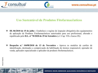 Mod.CF.066/01
Uso Sustentável de Produtos Fitofarmacêuticos
 DL 86/2010 de 15 de julho - Estabelece o regime de inspeção obrigatória dos equipamentos
de aplicação de Produtos Fitofarmacêuticos autorizados para uso profissional, alterado e
republicado pelo D.L. nº 78/2020 de 29 de Setembro (c.f. Cap. VII e Anexo IX).
 Despacho n.º 10498/2018 de 13 de Novembro - Aprova os modelos de cartões de
identificação, destinados a comprovação da habilitação do técnico responsável, operador de
venda, aplicador especializado e aplicador de produtos fitofarmacêuticos.
 