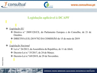 Mod.CF.066/01
27
Legislação aplicável à DCAPF
 Legislação EU
 Diretiva n.º 2009/128/CE, do Parlamento Europeu e do Conselho, de 21 de
Outubro.
 DIRETIVA (UE) 2019/782 DA COMISSÃO de 15 de maio de 2019
 Legislação Nacional
 Lei n.º 26/2013, da Assembleia da Republica, de 11 de Abril;
 Decreto-Lei n.º 35/2017, de 24 de Março;
 Decreto-Lei n.º169/2019, de 29 de Novembro.
 