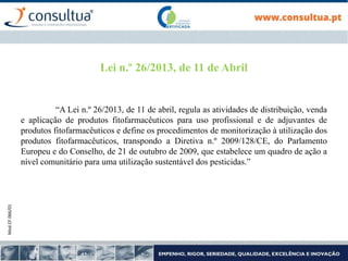 Mod.CF.066/01
“A Lei n.º 26/2013, de 11 de abril, regula as atividades de distribuição, venda
e aplicação de produtos fitofarmacêuticos para uso profissional e de adjuvantes de
produtos fitofarmacêuticos e define os procedimentos de monitorização à utilização dos
produtos fitofarmacêuticos, transpondo a Diretiva n.º 2009/128/CE, do Parlamento
Europeu e do Conselho, de 21 de outubro de 2009, que estabelece um quadro de ação a
nível comunitário para uma utilização sustentável dos pesticidas.”
Lei n.º 26/2013, de 11 de Abril
 
