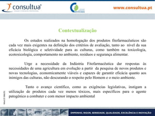 Mod.CF.066/01
Contextualização
Os estudos realizados na homologação dos produtos fitofarmacêuticos são
cada vez mais exigentes na definição dos critérios de avaliação, tanto ao nível da sua
eficácia biológica e seletividade para as culturas, como também na toxicologia,
ecotoxicologia, comportamento no ambiente, resíduos e segurança alimentar.
Urge a necessidade da Indústria Fitofarmacêutica dar respostas às
necessidades de uma agricultura em evolução a partir da pesquisa de novos produtos e
novas tecnologias, economicamente viáveis e capazes de garantir eficácia quanto aos
inimigos das culturas, não descurando o respeito pelo Homem e o meio ambiente.
Tanto o avanço científico, como as exigências legislativas, instigam a
utilização de produtos cada vez menos tóxicos, mais específicos para o agente
patogénico a combater e com menor impacto ambiental
 