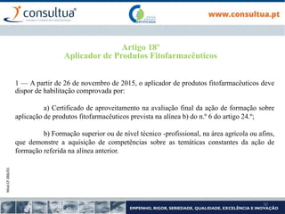 Mod.CF.066/01
30
Artigo 18º
Aplicador de Produtos Fitofarmacêuticos
1 — A partir de 26 de novembro de 2015, o aplicador de produtos fitofarmacêuticos deve
dispor de habilitação comprovada por:
a) Certificado de aproveitamento na avaliação final da ação de formação sobre
aplicação de produtos fitofarmacêuticos prevista na alínea b) do n.º 6 do artigo 24.º;
b) Formação superior ou de nível técnico -profissional, na área agrícola ou afins,
que demonstre a aquisição de competências sobre as temáticas constantes da ação de
formação referida na alínea anterior.
 