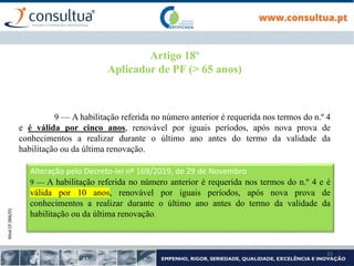 Mod.CF.066/01
33
Artigo 18º
Aplicador de PF (> 65 anos)
9 — A habilitação referida no número anterior é requerida nos termos do n.º 4
e é válida por cinco anos, renovável por iguais períodos, após nova prova de
conhecimentos a realizar durante o último ano antes do termo da validade da
habilitação ou da última renovação.
Alteração pelo Decreto-lei nº 169/2019, de 29 de Novembro
9 — A habilitação referida no número anterior é requerida nos termos do n.º 4 e é
válida por 10 anos, renovável por iguais períodos, após nova prova de
conhecimentos a realizar durante o último ano antes do termo da validade da
habilitação ou da última renovação.
 