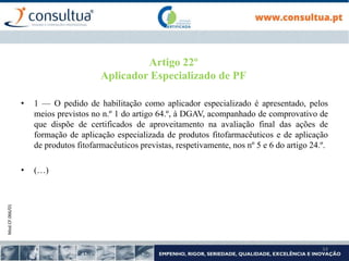Mod.CF.066/01
34
Artigo 22º
Aplicador Especializado de PF
• 1 — O pedido de habilitação como aplicador especializado é apresentado, pelos
meios previstos no n.º 1 do artigo 64.º, à DGAV, acompanhado de comprovativo de
que dispõe de certificados de aproveitamento na avaliação final das ações de
formação de aplicação especializada de produtos fitofarmacêuticos e de aplicação
de produtos fitofarmacêuticos previstas, respetivamente, nos nº 5 e 6 do artigo 24.º.
• (…)
 