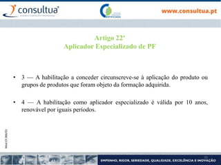 Mod.CF.066/01
35
Artigo 22º
Aplicador Especializado de PF
• 3 — A habilitação a conceder circunscreve-se à aplicação do produto ou
grupos de produtos que foram objeto da formação adquirida.
• 4 — A habilitação como aplicador especializado é válida por 10 anos,
renovável por iguais períodos.
 