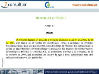 Mod.CF.066/01
37
Decreto-lei n.º35/2017
Artigo 1.º
Objeto
O presente decreto-lei procede à primeira alteração à Lei n.º 26/2013, de 11
de abril, que regula as atividades de distribuição, venda e aplicação de produtos
fitofarmacêuticos para uso profissional e de adjuvantes de produtos fitofarmacêuticos e
define os procedimentos de monitorização à utilização dos produtos fitofarmacêuticos,
que transpôs a Diretiva n.º 2009/128/CE, do Parlamento Europeu e do Conselho, de 21
de outubro de 2009, que estabelece um quadro de ação a nível comunitário para uma
utilização sustentável dos pesticidas.
 