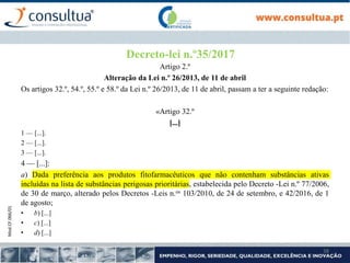 Mod.CF.066/01
38
Decreto-lei n.º35/2017
Artigo 2.º
Alteração da Lei n.º 26/2013, de 11 de abril
Os artigos 32.º, 54.º, 55.º e 58.º da Lei n.º 26/2013, de 11 de abril, passam a ter a seguinte redação:
«Artigo 32.º
[...]
1 — [...].
2 — [...].
3 — [...].
4 — [...]:
a) Dada preferência aos produtos fitofarmacêuticos que não contenham substâncias ativas
incluídas na lista de substâncias perigosas prioritárias, estabelecida pelo Decreto -Lei n.º 77/2006,
de 30 de março, alterado pelos Decretos -Leis n.os 103/2010, de 24 de setembro, e 42/2016, de 1
de agosto;
• b) [...]
• c) [...]
• d) [...]
 