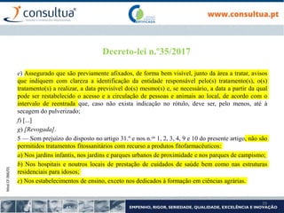 Mod.CF.066/01
39
Decreto-lei n.º35/2017
e) Assegurado que são previamente afixados, de forma bem visível, junto da área a tratar, avisos
que indiquem com clareza a identificação da entidade responsável pelo(s) tratamento(s), o(s)
tratamento(s) a realizar, a data previsível do(s) mesmo(s) e, se necessário, a data a partir da qual
pode ser restabelecido o acesso e a circulação de pessoas e animais ao local, de acordo com o
intervalo de reentrada que, caso não exista indicação no rótulo, deve ser, pelo menos, até à
secagem do pulverizado;
f) [...]
g) [Revogada].
5 — Sem prejuízo do disposto no artigo 31.º e nos n.os 1, 2, 3, 4, 9 e 10 do presente artigo, não são
permitidos tratamentos fitossanitários com recurso a produtos fitofarmacêuticos:
a) Nos jardins infantis, nos jardins e parques urbanos de proximidade e nos parques de campismo;
b) Nos hospitais e noutros locais de prestação de cuidados de saúde bem como nas estruturas
residenciais para idosos;
c) Nos estabelecimentos de ensino, exceto nos dedicados à formação em ciências agrárias.
 