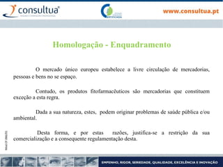 Mod.CF.066/01
Homologação - Enquadramento
O mercado único europeu estabelece a livre circulação de mercadorias,
pessoas e bens no se espaço.
Contudo, os produtos fitofarmacêuticos são mercadorias que constituem
exceção a esta regra.
Dada a sua natureza, estes, podem originar problemas de saúde pública e/ou
ambiental.
Desta forma, e por estas razões, justifica-se a restrição da sua
comercialização e a consequente regulamentação desta.
 
