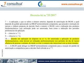 Mod.CF.066/01
41
Decreto-lei n.º35/2017
7 — A aplicação, a que se refere o número anterior, depende de autorização da DGAV, a qual
depende de pedido apresentado na DRAP territorialmente competente, que procede à instrução do
mesmo e elabora proposta de decisão final a remeter à DGAV, com a indicação dos produtos
fitofarmacêuticos cuja utilização pode ser autorizada, bem como a indicação dos períodos
preferenciais de aplicação.
8 — (Anterior n.º 5.)
9 — (Anterior n.º 6.)
10 — Quando em aplicação do disposto no n.º 6, for autorizada a aplicação de produtos
fitofarmacêuticos, estas devem ser efetuadas preferencialmente nos períodos do dia de menor
afluência de pessoas e animais, de modo a evitar o contacto não intencional com as áreas tratadas.
11 — A DGAV pode delegar na DRAP territorialmente competente para a receção do pedido de
autorização a competência para a decisão final referida no n.º 7.
 