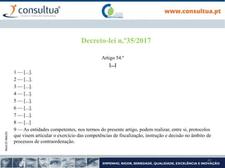 Mod.CF.066/01
42
Decreto-lei n.º35/2017
Artigo 54.º
[...]
1 — [...].
2 — [...].
3 — [...].
4 — [...].
5 — [...].
6 — [...].
7 — [...].
8 — [...]
9 — As entidades competentes, nos termos do presente artigo, podem realizar, entre si, protocolos
que visem articular o exercício das competências de fiscalização, instrução e decisão no âmbito de
processos de contraordenação.
 