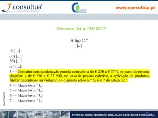 Mod.CF.066/01
45
Decreto-lei n.º35/2017
Artigo 55.º
[...]
z) [...]
aa) [...]
bb) [...]
cc) [...].
3 — Constitui contraordenação punida com coima de € 250 a € 3740, no caso de pessoa
singular, e de € 500 a € 22 500, no caso de pessoa coletiva, a aplicação de produtos
fitofarmacêuticos em violação do disposto pelos n.os 5, 6 e 7 do artigo 32.º
4 — (Anterior n.º 3.)
5 — (Anterior n.º 4.)
6 — (Anterior n.º 5.)
7 — (Anterior n.º 6.)
 
