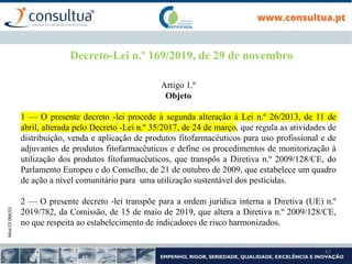 Mod.CF.066/01
47
Decreto-Lei n.º 169/2019, de 29 de novembro
Artigo 1.º
Objeto
1 — O presente decreto -lei procede à segunda alteração à Lei n.º 26/2013, de 11 de
abril, alterada pelo Decreto -Lei n.º 35/2017, de 24 de março, que regula as atividades de
distribuição, venda e aplicação de produtos fitofarmacêuticos para uso profissional e de
adjuvantes de produtos fitofarmacêuticos e define os procedimentos de monitorização à
utilização dos produtos fitofarmacêuticos, que transpôs a Diretiva n.º 2009/128/CE, do
Parlamento Europeu e do Conselho, de 21 de outubro de 2009, que estabelece um quadro
de ação a nível comunitário para uma utilização sustentável dos pesticidas.
2 — O presente decreto -lei transpõe para a ordem jurídica interna a Diretiva (UE) n.º
2019/782, da Comissão, de 15 de maio de 2019, que altera a Diretiva n.º 2009/128/CE,
no que respeita ao estabelecimento de indicadores de risco harmonizados.
 