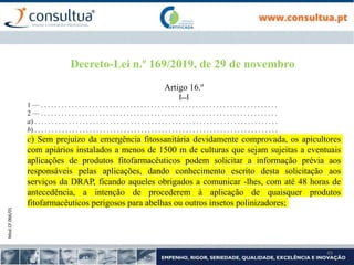 Mod.CF.066/01
49
Decreto-Lei n.º 169/2019, de 29 de novembro
Artigo 16.º
[...]
1 — . . . . . . . . . . . . . . . . . . . . . . . . . . . . . . . . . . . . . . . . . . . . . . . . . . . . . . . . . . . . . . . . . . . . .
2 — . . . . . . . . . . . . . . . . . . . . . . . . . . . . . . . . . . . . . . . . . . . . . . . . . . . . . . . . . . . . . . . . . . . . .
a) . . . . . . . . . . . . . . . . . . . . . . . . . . . . . . . . . . . . . . . . . . . . . . . . . . . . . . . . . . . . . . . . . . . . . . .
b) . . . . . . . . . . . . . . . . . . . . . . . . . . . . . . . . . . . . . . . . . . . . . . . . . . . . . . . . . . . . . . . . . . . . . . .
c) Sem prejuízo da emergência fitossanitária devidamente comprovada, os apicultores
com apiários instalados a menos de 1500 m de culturas que sejam sujeitas a eventuais
aplicações de produtos fitofarmacêuticos podem solicitar a informação prévia aos
responsáveis pelas aplicações, dando conhecimento escrito desta solicitação aos
serviços da DRAP, ficando aqueles obrigados a comunicar -lhes, com até 48 horas de
antecedência, a intenção de procederem à aplicação de quaisquer produtos
fitofarmacêuticos perigosos para abelhas ou outros insetos polinizadores;
 