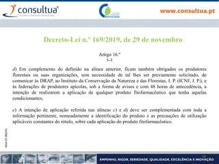 Mod.CF.066/01
50
Decreto-Lei n.º 169/2019, de 29 de novembro
Artigo 16.º
[...]
d) Em complemento do definido na alínea anterior, ficam também obrigados os produtores
florestais ou suas organizações, sem necessidade de tal lhes ser previamente solicitado, de
comunicar às DRAP, ao Instituto da Conservação da Natureza e das Florestas, I. P. (ICNF, I. P.), e
às federações de produtores apícolas, sob a forma de avisos e com 48 horas de antecedência, a
intenção de realizarem a aplicação de qualquer produto fitofarmacêutico que tenha aquelas
condicionantes;
e) A intenção de aplicação referida nas alíneas c) e d) deve ser complementada com toda a
informação pertinente, nomeadamente a identificação do produto e as precauções de utilização
aplicáveis constantes do rótulo, sobre cada aplicação do produto fitofarmacêutico.
 