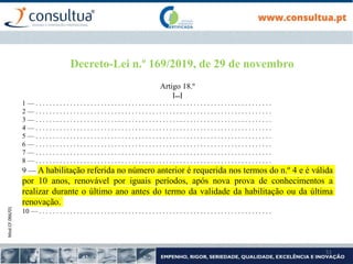 Mod.CF.066/01
51
Decreto-Lei n.º 169/2019, de 29 de novembro
Artigo 18.º
[...]
1 — . . . . . . . . . . . . . . . . . . . . . . . . . . . . . . . . . . . . . . . . . . . . . . . . . . . . . . . . . . . . . . . . . . . . .
2 — . . . . . . . . . . . . . . . . . . . . . . . . . . . . . . . . . . . . . . . . . . . . . . . . . . . . . . . . . . . . . . . . . . . . .
3 — . . . . . . . . . . . . . . . . . . . . . . . . . . . . . . . . . . . . . . . . . . . . . . . . . . . . . . . . . . . . . . . . . . . . .
4 — . . . . . . . . . . . . . . . . . . . . . . . . . . . . . . . . . . . . . . . . . . . . . . . . . . . . . . . . . . . . . . . . . . . . .
5 — . . . . . . . . . . . . . . . . . . . . . . . . . . . . . . . . . . . . . . . . . . . . . . . . . . . . . . . . . . . . . . . . . . . . .
6 — . . . . . . . . . . . . . . . . . . . . . . . . . . . . . . . . . . . . . . . . . . . . . . . . . . . . . . . . . . . . . . . . . . . . .
7 — . . . . . . . . . . . . . . . . . . . . . . . . . . . . . . . . . . . . . . . . . . . . . . . . . . . . . . . . . . . . . . . . . . . . .
8 — . . . . . . . . . . . . . . . . . . . . . . . . . . . . . . . . . . . . . . . . . . . . . . . . . . . . . . . . . . . . . . . . . . . . .
9 — A habilitação referida no número anterior é requerida nos termos do n.º 4 e é válida
por 10 anos, renovável por iguais períodos, após nova prova de conhecimentos a
realizar durante o último ano antes do termo da validade da habilitação ou da última
renovação.
10 — . . . . . . . . . . . . . . . . . . . . . . . . . . . . . . . . . . . . . . . . . . . . . . . . . . . . . . . . . . . . . . . . . . . .
 