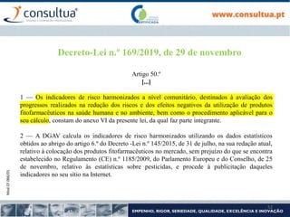 Mod.CF.066/01
52
Decreto-Lei n.º 169/2019, de 29 de novembro
Artigo 50.º
[...]
1 — Os indicadores de risco harmonizados a nível comunitário, destinados à avaliação dos
progressos realizados na redução dos riscos e dos efeitos negativos da utilização de produtos
fitofarmacêuticos na saúde humana e no ambiente, bem como o procedimento aplicável para o
seu cálculo, constam do anexo VI da presente lei, da qual faz parte integrante.
2 — A DGAV calcula os indicadores de risco harmonizados utilizando os dados estatísticos
obtidos ao abrigo do artigo 6.º do Decreto -Lei n.º 145/2015, de 31 de julho, na sua redação atual,
relativo à colocação dos produtos fitofarmacêuticos no mercado, sem prejuízo do que se encontra
estabelecido no Regulamento (CE) n.º 1185/2009, do Parlamento Europeu e do Conselho, de 25
de novembro, relativo às estatísticas sobre pesticidas, e procede à publicitação daqueles
indicadores no seu sítio na Internet.
 
