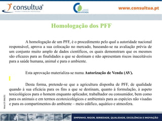 Mod.CF.066/01
Homologação dos PFF
A homologação de um PFF, é o procedimento pelo qual a autoridade nacional
responsável, aprova a sua colocação no mercado, baseando-se na avaliação prévia de
um conjunto muito amplo de dados científicos, os quais demonstram que os mesmos
são eficazes para as finalidades a que se destinam e não apresentam riscos inaceitáveis
para a saúde humana, animal e para o ambiente.
Esta aprovação materializa-se numa Autorização de Venda (AV).
Desta forma, pretende-se que a agricultura disponha de PFF, de qualidade
quando à sua eficácia para os fins a que se destinam, quanto à formulação, à aspeto
toxicológicos para o homem enquanto aplicador, trabalhador ou consumidor, bem como
para os animais e em termos ecotoxicológicos e ambientais para as espécies não visadas
e para os compartimentos do ambiente – meio edáfico, aquático e atmosfera.
 