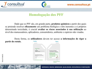 Mod.CF.066/01
Homologação dos PFF
Dado que os PFF são, em grande parte, produtos químicos a partir dos quais
se pretende resolver eficazmente um problema biológico e têm inerentes a si próprios
determinada toxicidade, é crucial avaliar os riscos associados à sua utilização ao
nível dos manuseadores, aplicadores, consumidores, ambiente e espécies não visadas.
Desta forma, os utilizadores devem ter acesso a informações de rigor a
partir do rotulo.
 