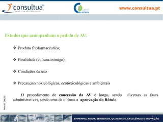 Mod.CF.066/01
9
Estudos que acompanham o pedido de AV:
 Produto fitofarmacêutico;
 Finalidade (cultura-inimigo);
 Condições de uso
 Precauções toxicológicas, ecotoxicológicas e ambientais
O procedimento de concessão da AV é longo, sendo diversas as fases
administrativas, sendo uma da ultimas a aprovação do Rótulo.
 