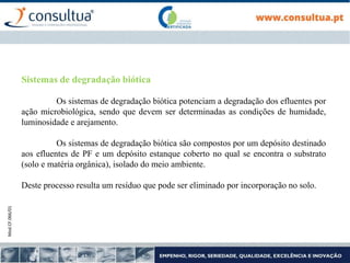 Mod.CF.066/01
Sistemas de degradação biótica
Os sistemas de degradação biótica potenciam a degradação dos efluentes por
ação microbiológica, sendo que devem ser determinadas as condições de humidade,
luminosidade e arejamento.
Os sistemas de degradação biótica são compostos por um depósito destinado
aos efluentes de PF e um depósito estanque coberto no qual se encontra o substrato
(solo e matéria orgânica), isolado do meio ambiente.
Deste processo resulta um resíduo que pode ser eliminado por incorporação no solo.
 