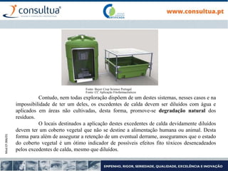 Mod.CF.066/01
Contudo, nem todas exploração dispõem de um destes sistemas, nesses casos e na
impossibilidade de ter um deles, os excedentes de calda devem ser diluídos com água e
aplicados em áreas não cultivadas, desta forma, promove-se degradação natural dos
resíduos.
O locais destinados a aplicação destes excedentes de calda devidamente diluídos
devem ter um coberto vegetal que não se destine a alimentação humana ou animal. Desta
forma para além de assegurar a retenção de um eventual derrame, asseguramos que o estado
do coberto vegetal é um ótimo indicador de possíveis efeitos fito tóxicos desencadeados
pelos excedentes de calda, mesmo que diluídos.
Fonte: Bayer Crop Science Portugal
Fonte: CC Aplicação Fitofarmacêuticos
 