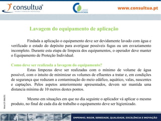 Mod.CF.066/01
Lavagem do equipamento de aplicação
Findada a aplicação o equipamento deve ser devidamente lavado com água e
verificado o estado do depósito para averiguar possíveis fugas ou um esvaziamento
incompleto. Durante esta etapa de limpeza dos equipamentos, o operador deve manter
o Equipamento de Proteção Individual.
Como deve ser realizada a lavagem do equipamento?
Estas limpezas deve ser realizadas com o mínimo de volume de água
possível, com o intuito de minimizar os volumes de efluentes a tratar e, em condições
de segurança que reduzam a contaminação do meio edáfico, aquático, valas, nascentes
e captações. Pelos aspetos anteriormente apresentados, devem ser mantida uma
distancia mínima de 10 metros destes pontos.
Mesmo em situações em que no dia seguinte o aplicador vá aplicar o mesmo
produto, no final de cada dia de trabalho o equipamento deve ser higienizado.
 