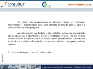 Mod.CF.066/01
Tal como visto anteriormente, os efluentes podem ser recolhidos,
armazenados e encaminhados para uma entidade licenciada para a gestão e
valorização de resíduos perigosos.
Atenção, mesmo que findado o dia trabalho, os bicos de pulverização
deitem apenas ar, o equipamento, devido a limitações técnicas, terá um volume
residual técnico, este poderá variar de acordo com os pulverizadores. Contudo este
será maior se o pulverizador não foi corretamente calibrado e transporta calda em
excesso.
É crucial uma lavagem correta do pulverizador.
 