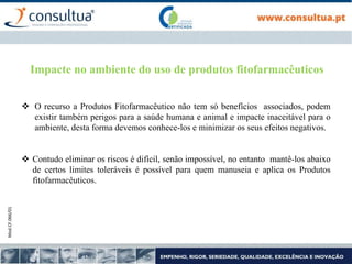 Mod.CF.066/01
Impacte no ambiente do uso de produtos fitofarmacêuticos
 O recurso a Produtos Fitofarmacêutico não tem só benefícios associados, podem
existir também perigos para a saúde humana e animal e impacte inaceitável para o
ambiente, desta forma devemos conhece-los e minimizar os seus efeitos negativos.
 Contudo eliminar os riscos é difícil, senão impossível, no entanto mantê-los abaixo
de certos limites toleráveis é possível para quem manuseia e aplica os Produtos
fitofarmacêuticos.
 