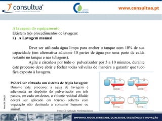 Mod.CF.066/01
A lavagem do equipamento
Existem três procedimentos de lavagem:
a) A Lavagem manual
Deve ser utilizada água limpa para encher o tanque com 10% de sua
capacidade (em alternativa adicione 10 partes de água por uma parte de calda
restante no tanque e nas tubagens).
Agite e circule-a por todo o pulverizador por 5 a 10 minutos, durante
este processo deve abrir e fechar todas válvulas de maneira a garantir que tudo
fica exposto à lavagem.
Poderá ser efetuado um sistema de tripla lavagem:
Durante este processo, a água de lavagem é
adicionada ao depósito do pulverizador em três
passos, em cada um destes, o volume residual diluído
deverá ser aplicado em terreno coberto com
vegetação não destinada a consumo humano ou
animal. Fonte: CC Aplicação Fitofarmacêuticos
 