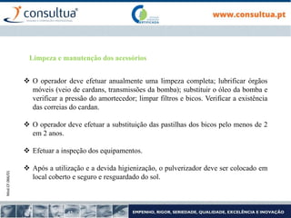 Mod.CF.066/01
 O operador deve efetuar anualmente uma limpeza completa; lubrificar órgãos
móveis (veio de cardans, transmissões da bomba); substituir o óleo da bomba e
verificar a pressão do amortecedor; limpar filtros e bicos. Verificar a existência
das correias do cardan.
 O operador deve efetuar a substituição das pastilhas dos bicos pelo menos de 2
em 2 anos.
 Efetuar a inspeção dos equipamentos.
 Após a utilização e a devida higienização, o pulverizador deve ser colocado em
local coberto e seguro e resguardado do sol.
Limpeza e manutenção dos acessórios
 