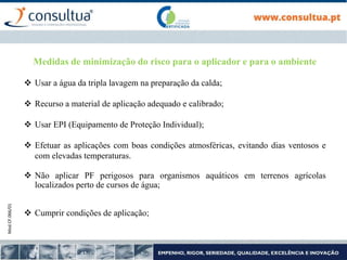 Mod.CF.066/01
Medidas de minimização do risco para o aplicador e para o ambiente
 Usar a água da tripla lavagem na preparação da calda;
 Recurso a material de aplicação adequado e calibrado;
 Usar EPI (Equipamento de Proteção Individual);
 Efetuar as aplicações com boas condições atmosféricas, evitando dias ventosos e
com elevadas temperaturas.
 Não aplicar PF perigosos para organismos aquáticos em terrenos agrícolas
localizados perto de cursos de água;
 Cumprir condições de aplicação;
 