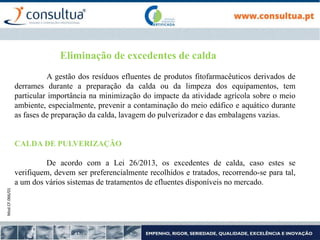 Mod.CF.066/01
Eliminação de excedentes de calda
A gestão dos resíduos efluentes de produtos fitofarmacêuticos derivados de
derrames durante a preparação da calda ou da limpeza dos equipamentos, tem
particular importância na minimização do impacte da atividade agrícola sobre o meio
ambiente, especialmente, prevenir a contaminação do meio edáfico e aquático durante
as fases de preparação da calda, lavagem do pulverizador e das embalagens vazias.
CALDA DE PULVERIZAÇÃO
De acordo com a Lei 26/2013, os excedentes de calda, caso estes se
verifiquem, devem ser preferencialmente recolhidos e tratados, recorrendo-se para tal,
a um dos vários sistemas de tratamentos de efluentes disponíveis no mercado.
 
