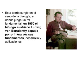 • Esta teoría surgió en el
seno de la biología, en
donde juega un rol
fundamental, en 1950 el
biólogo austríaco Ludwig
von Bertalanffy expuso
por primera vez sus
fundamentos, desarrollo y
aplicaciones.
 