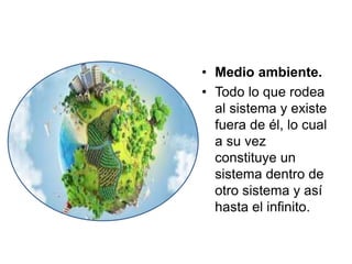 • Medio ambiente.
• Todo lo que rodea
al sistema y existe
fuera de él, lo cual
a su vez
constituye un
sistema dentro de
otro sistema y así
hasta el infinito.
 