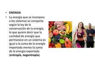 • ENERGIA
• La energía que se incorpora
a los sistemas se comporta
según la ley de la
conservación de la energía,
lo que quiere decir que la
cantidad de energía que
permanece en un sistema es
igual a la suma de la energía
importada menos la suma
de la energía exportada
(entropía, negentropía).
 