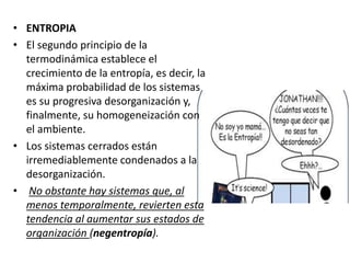 • ENTROPIA
• El segundo principio de la
termodinámica establece el
crecimiento de la entropía, es decir, la
máxima probabilidad de los sistemas
es su progresiva desorganización y,
finalmente, su homogeneización con
el ambiente.
• Los sistemas cerrados están
irremediablemente condenados a la
desorganización.
• No obstante hay sistemas que, al
menos temporalmente, revierten esta
tendencia al aumentar sus estados de
organización (negentropía).
 