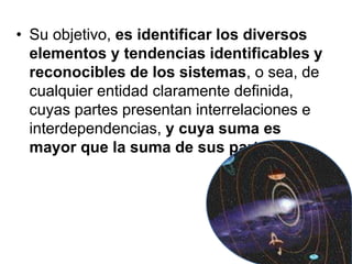 • Su objetivo, es identificar los diversos
elementos y tendencias identificables y
reconocibles de los sistemas, o sea, de
cualquier entidad claramente definida,
cuyas partes presentan interrelaciones e
interdependencias, y cuya suma es
mayor que la suma de sus partes.
 