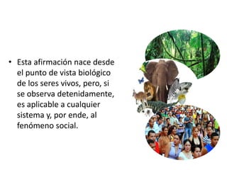 • Esta afirmación nace desde
el punto de vista biológico
de los seres vivos, pero, si
se observa detenidamente,
es aplicable a cualquier
sistema y, por ende, al
fenómeno social.
 