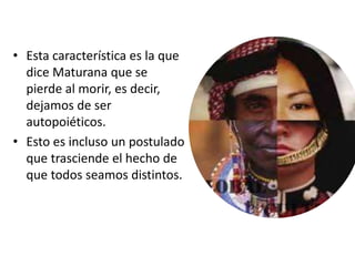 • Esta característica es la que
dice Maturana que se
pierde al morir, es decir,
dejamos de ser
autopoiéticos.
• Esto es incluso un postulado
que trasciende el hecho de
que todos seamos distintos.
 