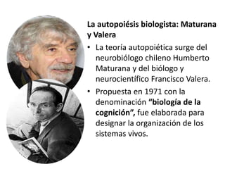 La autopoiésis biologista: Maturana
y Valera
• La teoría autopoiética surge del
neurobiólogo chileno Humberto
Maturana y del biólogo y
neurocientífico Francisco Valera.
• Propuesta en 1971 con la
denominación “biología de la
cognición”, fue elaborada para
designar la organización de los
sistemas vivos.
 