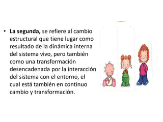 • La segunda, se refiere al cambio
estructural que tiene lugar como
resultado de la dinámica interna
del sistema vivo, pero también
como una transformación
desencadenada por la interacción
del sistema con el entorno, el
cual está también en continuo
cambio y transformación.
 
