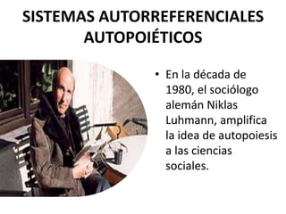 SISTEMAS AUTORREFERENCIALES
AUTOPOIÉTICOS
• En la década de
1980, el sociólogo
alemán Niklas
Luhmann, amplifica
la idea de autopoiesis
a las ciencias
sociales.
 